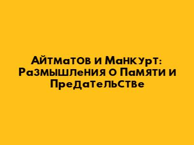 Айтматов и Манкурт: Размышления о Памяти и Предательстве