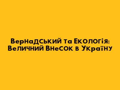 Вернадський та Екологія: Величний Внесок в Україну