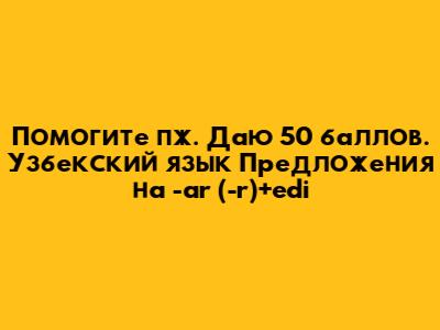 Помогите пж. Даю 50 баллов. Узбекский язык Предложения на -ar (-r)+edi