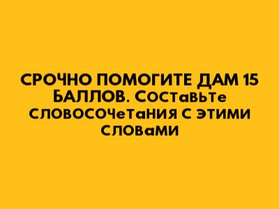 СРОЧНО ПОМОГИТЕ ДАМ 15 БАЛЛОВ. Составьте словосочетания с этими словами