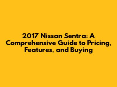2017 Nissan Sentra: A Comprehensive Guide to Pricing, Features, and Buying