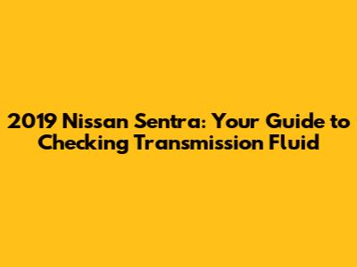 2019 Nissan Sentra: Your Guide to Checking Transmission Fluid