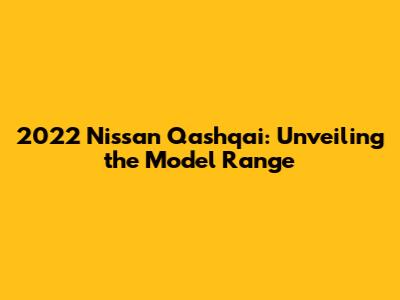 2022 Nissan Qashqai: Unveiling the Model Range