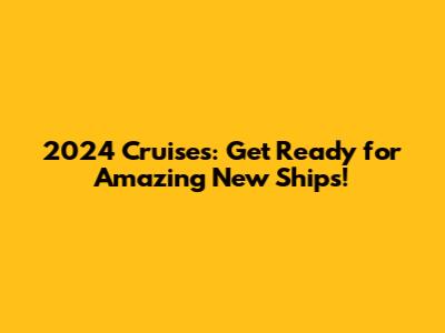 2024 Cruises: Get Ready for Amazing New Ships!