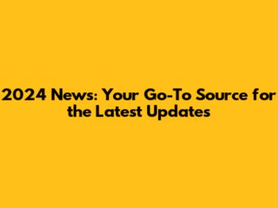 2024 News: Your Go-To Source for the Latest Updates