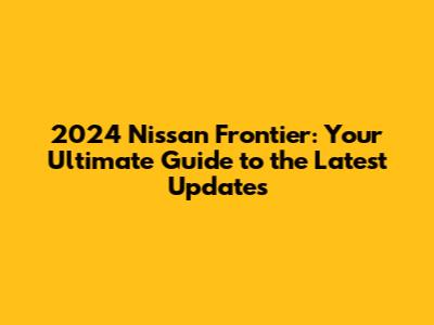 2024 Nissan Frontier: Your Ultimate Guide to the Latest Updates