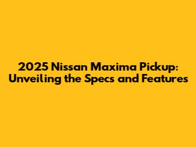 2025 Nissan Maxima Pickup: Unveiling the Specs and Features