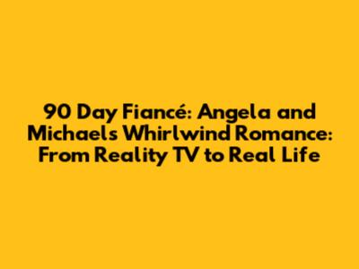 90 Day Fiancé: Angela and Michael's Whirlwind Romance: From Reality TV to Real Life
