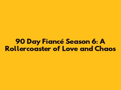 90 Day Fiancé Season 6: A Rollercoaster of Love and Chaos
