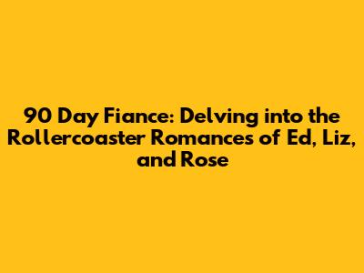 90 Day Fiance: Delving into the Rollercoaster Romances of Ed, Liz, and Rose