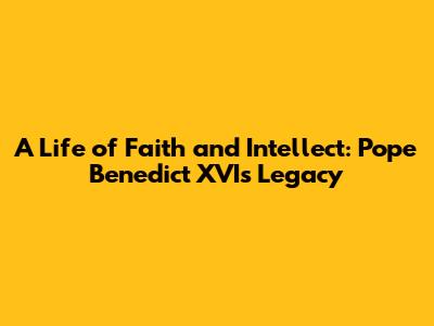 A Life of Faith and Intellect: Pope Benedict XVI's Legacy