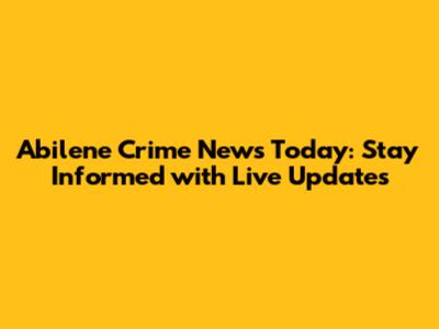Abilene Crime News Today: Stay Informed with Live Updates