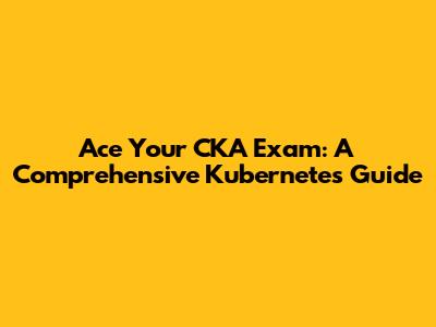 Ace Your CKA Exam: A Comprehensive Kubernetes Guide
