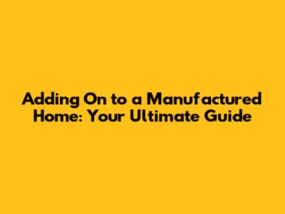 Adding On to a Manufactured Home: Your Ultimate Guide
