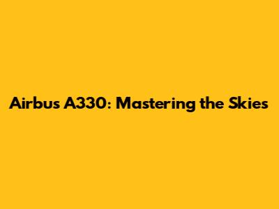Airbus A330: Mastering the Skies