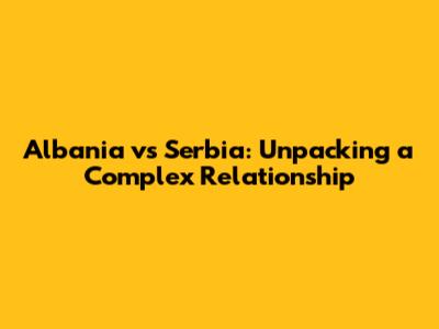 Albania vs Serbia: Unpacking a Complex Relationship