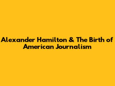 Alexander Hamilton & The Birth of American Journalism