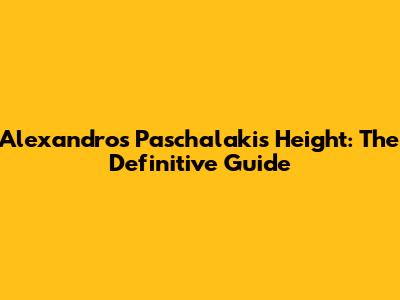 Alexandros Paschalakis Height: The Definitive Guide