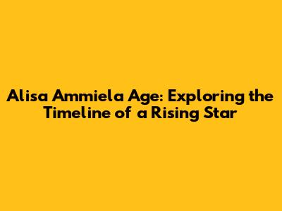 Alisa Ammiela Age: Exploring the Timeline of a Rising Star