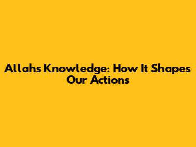 Allah's Knowledge: How It Shapes Our Actions