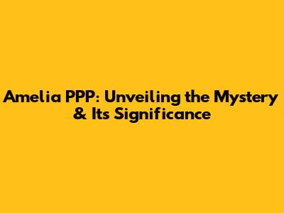 Amelia PPP: Unveiling the Mystery & Its Significance