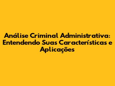 Análise Criminal Administrativa: Entendendo Suas Características e Aplicações