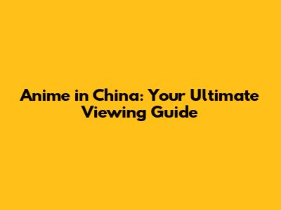 Anime in China: Your Ultimate Viewing Guide