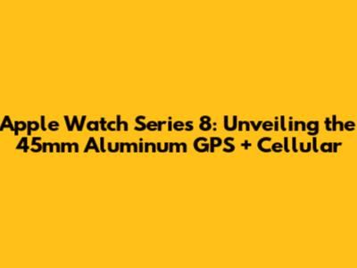 Apple Watch Series 8: Unveiling the 45mm Aluminum GPS + Cellular