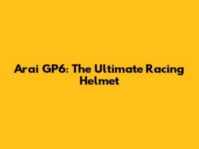 Arai GP6: The Ultimate Racing Helmet