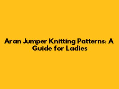 Aran Jumper Knitting Patterns: A Guide for Ladies