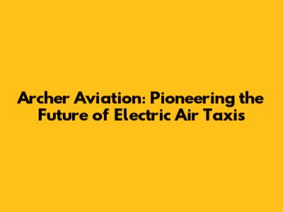 Archer Aviation: Pioneering the Future of Electric Air Taxis