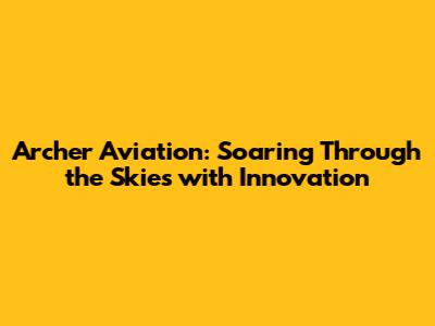 Archer Aviation: Soaring Through the Skies with Innovation