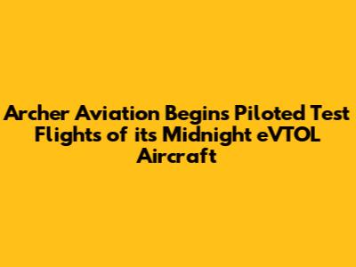 Archer Aviation Begins Piloted Test Flights of its Midnight eVTOL Aircraft
