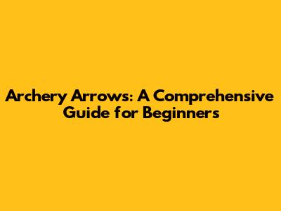 Archery Arrows: A Comprehensive Guide for Beginners
