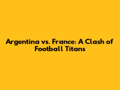 Argentina vs. France: A Clash of Football Titans