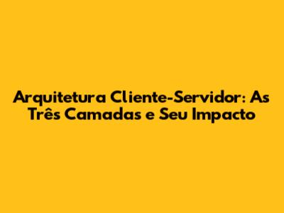 Arquitetura Cliente-Servidor: As Três Camadas e Seu Impacto