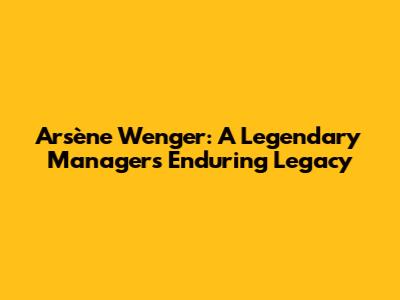 Arsène Wenger: A Legendary Manager's Enduring Legacy