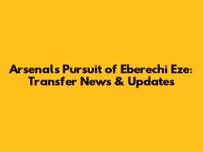 Arsenal's Pursuit of Eberechi Eze: Transfer News & Updates