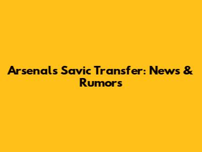 Arsenal's Savic Transfer: News & Rumors