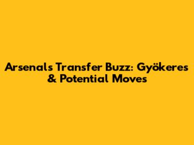 Arsenal's Transfer Buzz: Gyökeres & Potential Moves