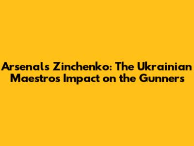Arsenal's Zinchenko: The Ukrainian Maestro's Impact on the Gunners
