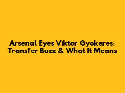 Arsenal Eyes Viktor Gyokeres: Transfer Buzz & What It Means