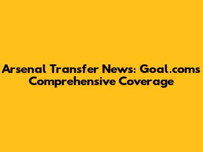 Arsenal Transfer News: Goal.com's Comprehensive Coverage