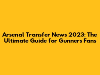 Arsenal Transfer News 2023: The Ultimate Guide for Gunners Fans