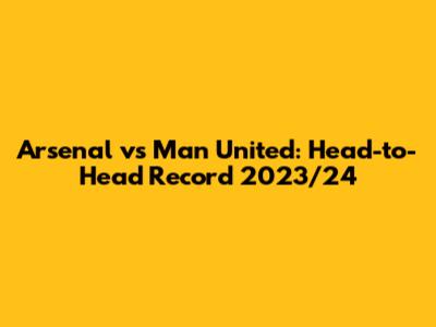 Arsenal vs Man United: Head-to-Head Record 2023/24