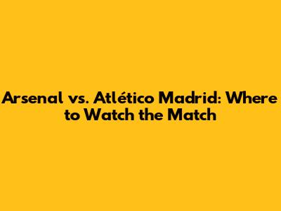 Arsenal vs. Atlético Madrid: Where to Watch the Match