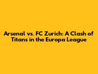 Arsenal vs. FC Zurich: A Clash of Titans in the Europa League