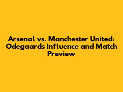Arsenal vs. Manchester United: Odegaard's Influence and Match Preview
