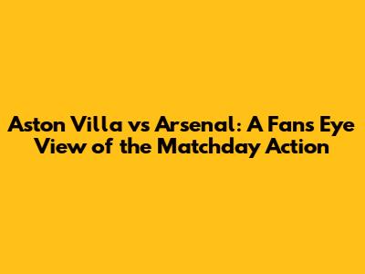 Aston Villa vs Arsenal: A Fan's Eye View of the Matchday Action