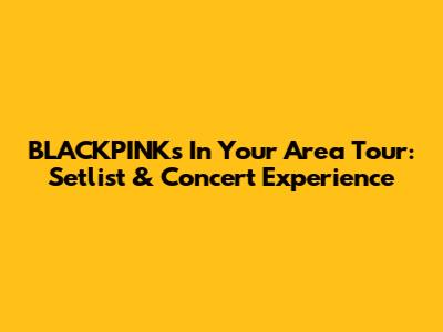 BLACKPINK's In Your Area Tour: Setlist & Concert Experience
